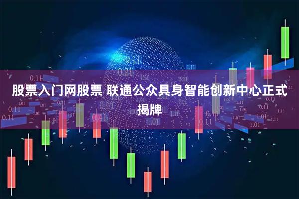 股票入门网股票 联通公众具身智能创新中心正式揭牌