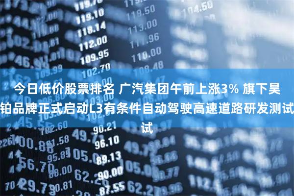 今日低价股票排名 广汽集团午前上涨3% 旗下昊铂品牌正式启动L3有条件自动驾驶高速道路研发测试