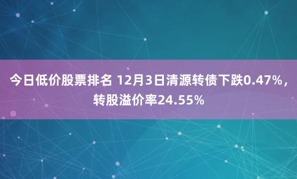 今日低价股票排名 12月3日清源转债下跌0.47%，转股溢价率24.55%