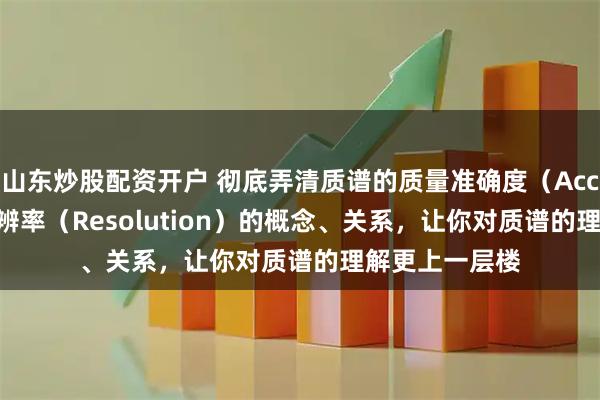 山东炒股配资开户 彻底弄清质谱的质量准确度（Accuracy）与分辨率（Resolution）的概念、关系，让你对质谱的理解更上一层楼