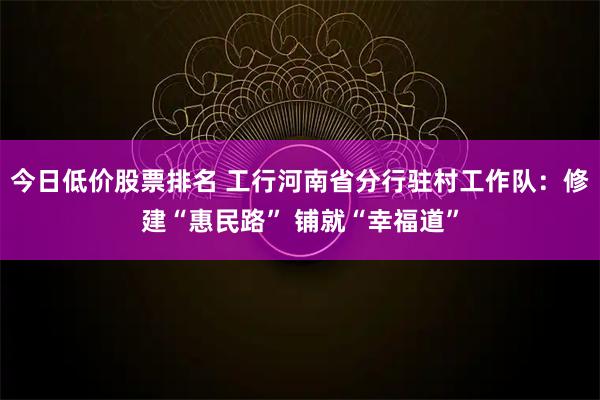 今日低价股票排名 工行河南省分行驻村工作队：修建“惠民路” 铺就“幸福道”