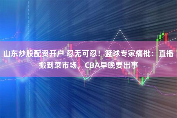 山东炒股配资开户 忍无可忍！篮球专家痛批：直播搬到菜市场，CBA早晚要出事