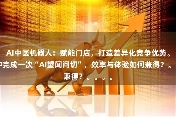 AI中医机器人：赋能门店，打造差异化竞争优势。3分钟完成一次“AI望闻问切”，效率与体验如何兼得？。。。。